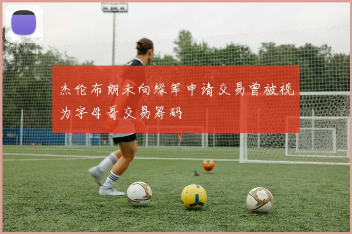 杰伦布朗未向绿军申请交易曾被视为字母哥交易筹码