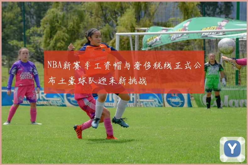 NBA新赛季工资帽与奢侈税线正式公布土豪球队迎来新挑战