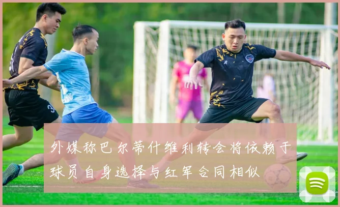 外媒称巴尔蒂什维利转会将依赖于球员自身选择与红军合同相似