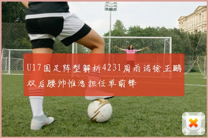 U17国足阵型解析4231周雨诺徐正鹏双后腰帅惟浩担任单前锋