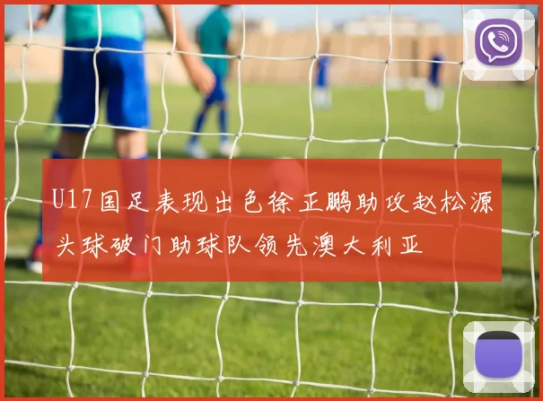 U17国足表现出色徐正鹏助攻赵松源头球破门助球队领先澳大利亚