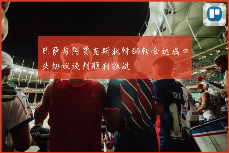 巴萨与阿贾克斯就特狮转会达成口头协议谈判顺利推进