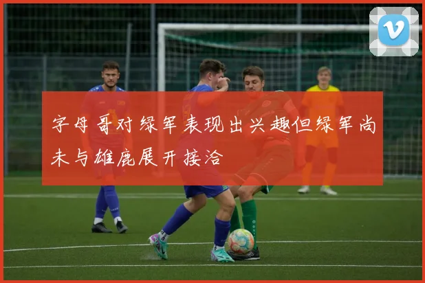 字母哥对绿军表现出兴趣但绿军尚未与雄鹿展开接洽
