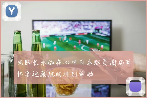 老队长永远在心中日本球员谢场时怀念远藤航的特别举动